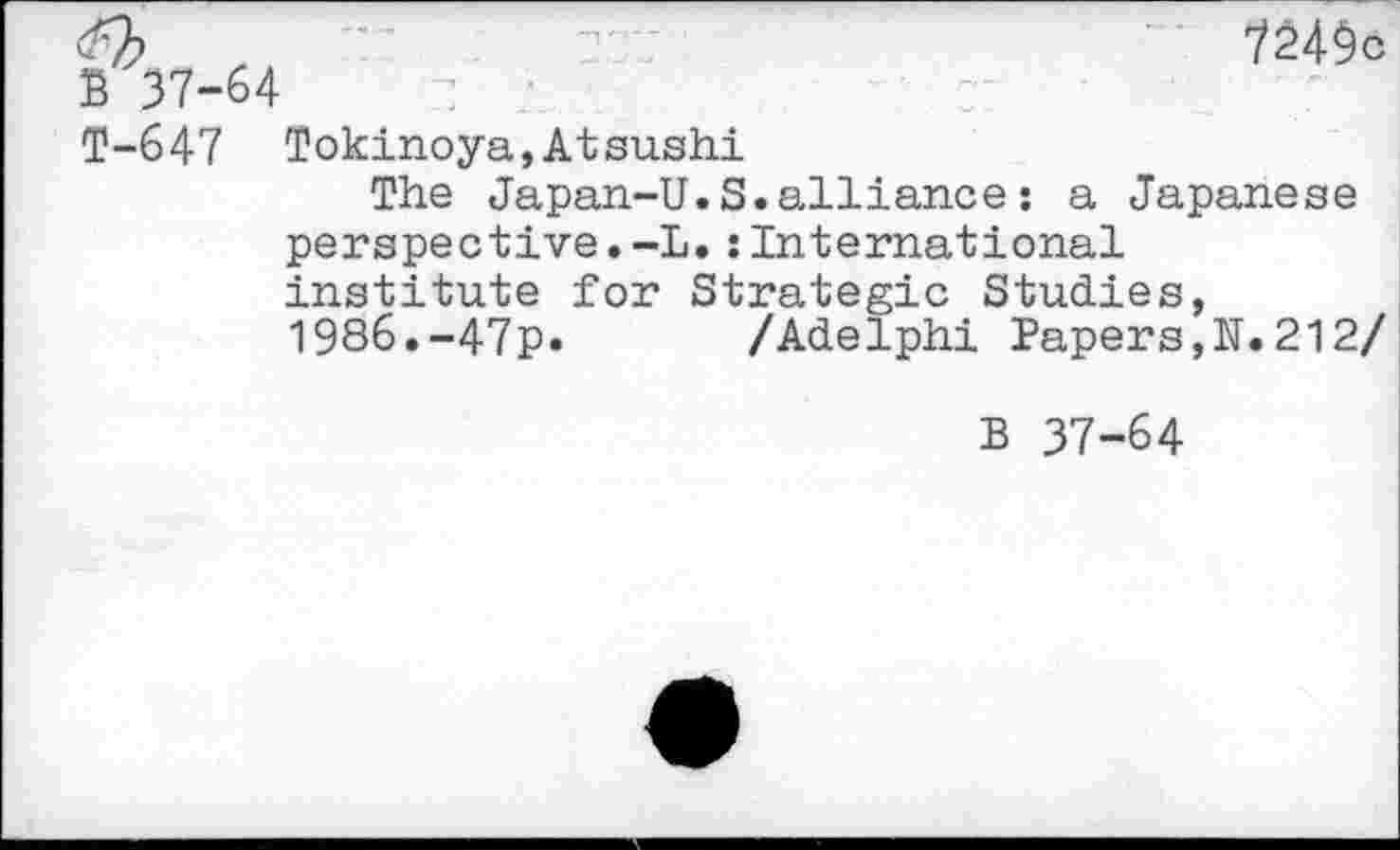 ﻿z :	7249c
-64
T-647 Tokinoya,Atsushi
The Japan-U.S.alliance: a Japanese perspective.-L.sinternational institute for Strategic Studies, 1986.-47p. /Adelphi Papers,N.212/
B 37-64